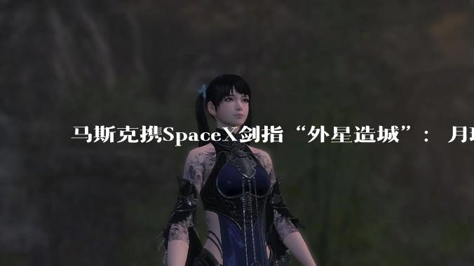 马斯克携SpaceX剑指“外星造城”：月球10年内完工，火星需要20年！_阿尔_登月_城市
